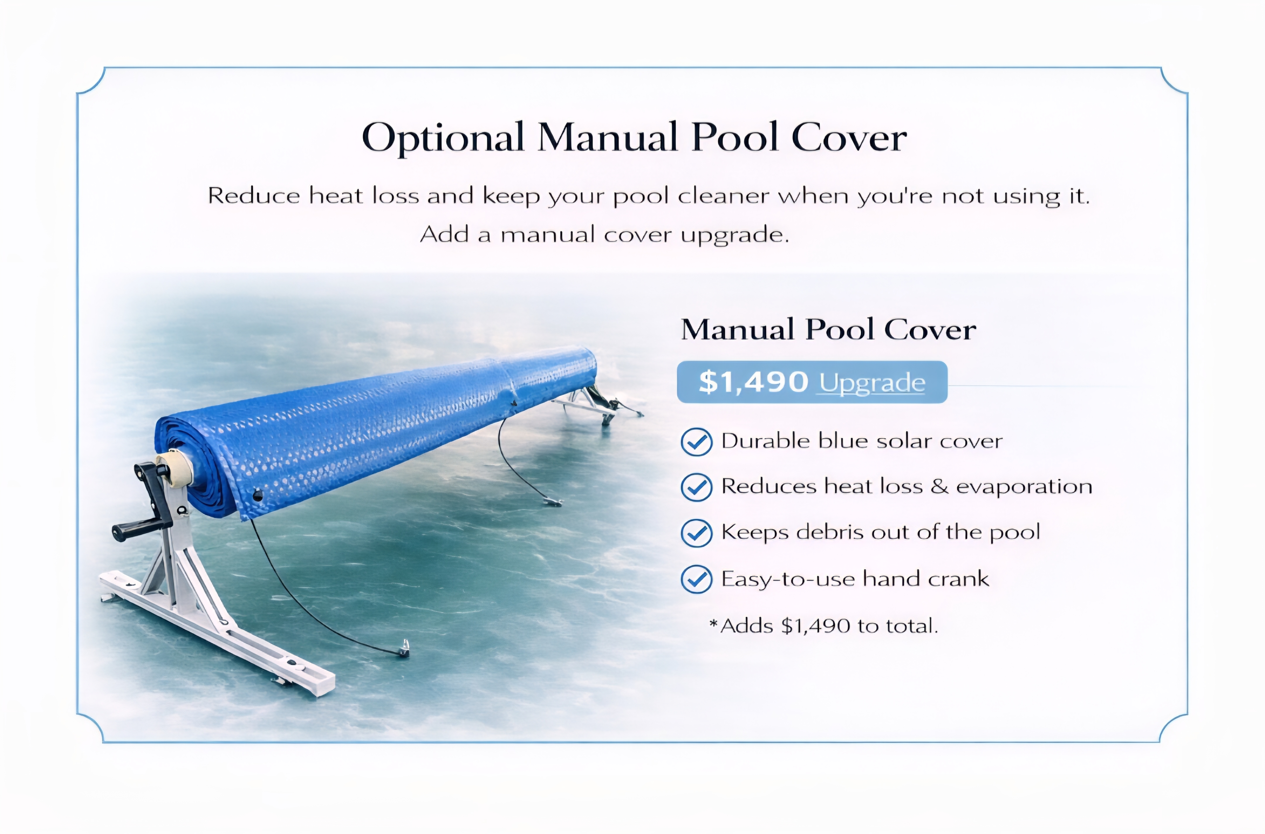 Optional manual pool cover, $1,490. Durable blue solar cover with a hand crank. Reduces heat loss and evaporation and keeps debris out of the pool.