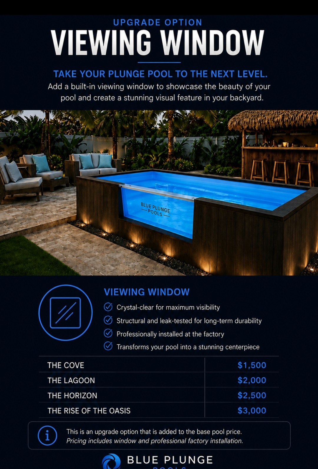 Viewing window upgrade. Crystal-clear, structural and leak-tested, installed at the factory. The Cove $1,500, the Lagoon $2,000, the Horizon $2,500, The Rise of the Oasis $3,000. Added to the base pool price.